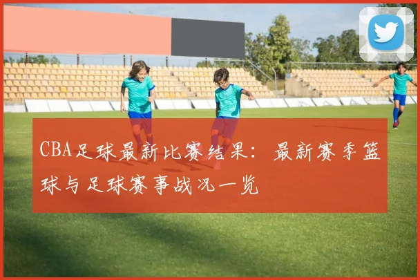 CBA足球最新比赛结果：最新赛季篮球与足球赛事战况一览