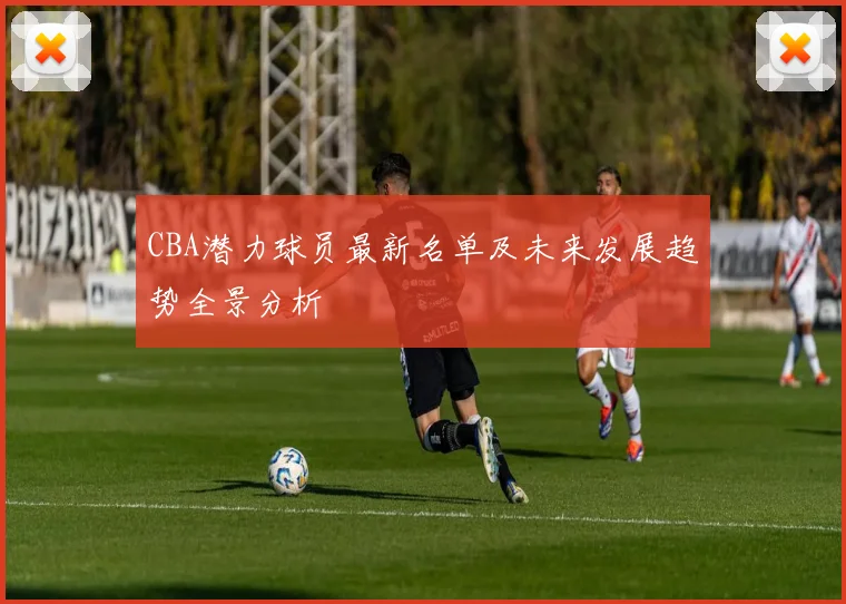 CBA潜力球员最新名单及未来发展趋势全景分析