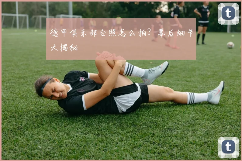 德甲俱乐部合照怎么拍?幕后细节大揭秘